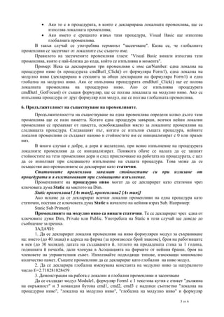 

Ако то е в процедурата, в която е декларирана локалната променлива, ще се
използва локалната променлива;
 Ако името е срещнато извън тази процедура, Visual Basic ще използва
глобалната променлива.
В такъв случай се употребява терминът "засенчване". Казва се, че глобалните
променливи се засенчват от локалните със същото име.
Правилото на засенчените променливи гласи: "Visual Basic винаги използва тази
променлива, която е най-близка до кода, който се изпълнява в момента".
Пример: Нека са декларирани три променливи с име carNumber: една локална на
процедурно ниво (в процедурата cmdBut1_Click() от формуляра Form1), една локална на
модулно ниво (декларирана в секцията за общи декларации на формуляра Form1) и една
глобална на модулно ниво. Ако се изпълнява процедурата cmdBut1_Click() ще се ползва
локалната променлива на процедурно ниво. Ако се изпълнява процедурата
cmdBut1_GotFocus() от същия формуляр, ще се ползва локалната на модулно ниво. Ако се
изпълнява процедура от друг формуляр или модул, ще се ползва глобалната променлива.
6. Продължителност на съществуване на променливите.
Продължителността на съществуване на една променлива определя колко дълго тази
променлива ще се пази паметта. Когато една процедура завърши, всички нейни локални
променливи се премахват от паметта, освобождавайки място за локалните променливи на
следващата процедура. Следващият път, когато се изпълни същата процедура, нейните
локални променливи се създават наново и стойностите им се инициализират с 0 или празен
низ.
В много случаи е добре, а дори и желателно, при всяко изпълнение на процедурата
локалните променливи да се инициализират. Понякога обаче се налага да се запазят
стойностите на тези променливи дори и след приключване на работата на процедурата, с цел
да се използват при следващото изпълнение на същата процедура. Това може да се
осъществи ако променливите се декларират като статични.
Статичните променливи запазват стойностите си при излизане от
процедурата и я възстановяват при следващото изпълнение.
Променливите на процедурно ниво могат да се декларират като статични чрез
ключовата дума Static на мястото на Dim.
Static променлива1 [As тип][, променлива2 [As тип]]
Ако искаме да се декларират всички локални променливи на една процедура като
статични, поставя се ключовата дума Static в началото на нейния израз Sub. Например:
Static Sub Primer()
Променливите на модулно ниво са винаги статични. Те се декларират чрез една от
ключовите думи Dim, Private или Public. Употребата на Static в този случай ще доведе до
съобщение за грешка.
ЗАДАЧИ:
1. Да се декларират локални променливи на ниво формулярен модул за съхраняване
на: името (до 40 знака) и адреса на фирма (за произволен брой знакове), броя на работниците
в нея (до 30 хиляди), датата на създаването й, теглото на продадената стока за 1 година,
годишната й печалба, дали членува в Асоциацията на фирмите от нейния бранш, броя на
членовете на управителния съвет. Използвайте подходящи типове, изискващи минимално
количество памет. Същите променливи да се декларират като глобални на ниво модул.
2. Да се декларира глобална именувана константа на модулно ниво за натуралното
число E=2.718281828459
3. Демонстрация на работа с локални и глобални променливи и засенчване
Да се създадат модул Module1, формуляр Form1 с 1 текстова кутия с етикет "дължина
на окръжност" и 3 командни бутона cmd1, cmd2, cmd3 с надписи съответно "локална на
процедурно ниво", "локална на модулно ниво", "глобална на модулно ниво" и формуляр
5 от 6

 