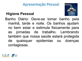 Apresentação Pessoal
Higiene Pessoal
Banho Diário: Deve-se tomar banho pela
manhã, tarde e noite. Os banhos ajudam
no bem estar e estimula fisicamente para
as jornadas de trabalho. Lembrando
também que nossa saúde estará protegida
de quaisquer epidemias ou doenças
contagiosas.
 