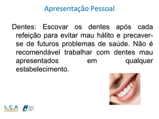 Apresentação Pessoal
Dentes: Escovar os dentes após cada
refeição para evitar mau hálito e precaver-
se de futuros problemas de saúde. Não é
recomendável trabalhar com dentes mau
apresentados em qualquer
estabelecimento.
 