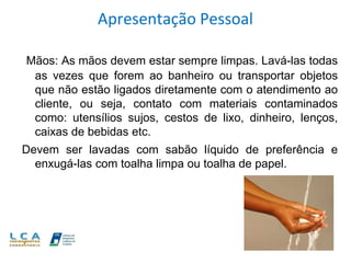 Apresentação Pessoal
Mãos: As mãos devem estar sempre limpas. Lavá-las todas
as vezes que forem ao banheiro ou transportar objetos
que não estão ligados diretamente com o atendimento ao
cliente, ou seja, contato com materiais contaminados
como: utensílios sujos, cestos de lixo, dinheiro, lenços,
caixas de bebidas etc.
Devem ser lavadas com sabão líquido de preferência e
enxugá-las com toalha limpa ou toalha de papel.
 