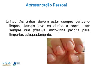 Apresentação Pessoal
Unhas: As unhas devem estar sempre curtas e
limpas. Jamais leve os dedos à boca, usar
sempre que possível escovinha própria para
limpá-las adequadamente.
 