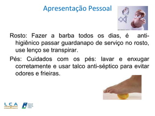Apresentação Pessoal
Rosto: Fazer a barba todos os dias, é anti-
higiênico passar guardanapo de serviço no rosto,
use lenço se transpirar.
Pés: Cuidados com os pés: lavar e enxugar
corretamente e usar talco anti-séptico para evitar
odores e frieiras.
 