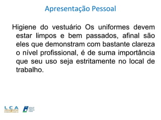 Apresentação Pessoal
Higiene do vestuário Os uniformes devem
estar limpos e bem passados, afinal são
eles que demonstram com bastante clareza
o nível profissional, é de suma importância
que seu uso seja estritamente no local de
trabalho.
 