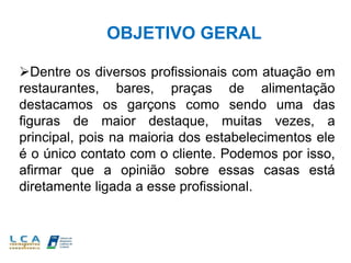 OBJETIVO GERAL
Dentre os diversos profissionais com atuação em
restaurantes, bares, praças de alimentação
destacamos os garçons como sendo uma das
figuras de maior destaque, muitas vezes, a
principal, pois na maioria dos estabelecimentos ele
é o único contato com o cliente. Podemos por isso,
afirmar que a opinião sobre essas casas está
diretamente ligada a esse profissional.
 