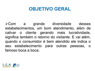 OBJETIVO GERAL
Com a grande diversidade desses
estabelecimentos, um bom atendimento, além de
cativar o cliente gerando mais lucratividade,
significa também o retorno do visitante. E vai além,
quando o consumidor é bem atendido ele indica o
seu estabelecimento para outras pessoas, o
famoso boca a boca.
 