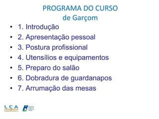 PROGRAMA DO CURSO
de Garçom
• 1. Introdução
• 2. Apresentação pessoal
• 3. Postura profissional
• 4. Utensílios e equipamentos
• 5. Preparo do salão
• 6. Dobradura de guardanapos
• 7. Arrumação das mesas
 