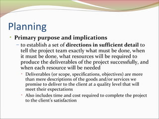 Planning
• Primary purpose and implications
– to establish a set of directions in sufficient detail to
tell the project team exactly what must be done, when
it must be done, what resources will be required to
produce the deliverables of the project successfully, and
when each resource will be needed
•

•

Deliverables (or scope, specifications, objectives) are more
than mere descriptions of the goods and/or services we
promise to deliver to the client at a quality level that will
meet their expectations
Also includes time and cost required to complete the project
to the client’s satisfaction

 