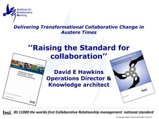 Delivering Transformational Collaborative Change in
Austere Times

’’Raising the Standard for
collaboration’’
David E Hawkins
Operations Director &
Knowledge architect

BS 11000 the worlds first Collaborative Relationship management national standard
© copyright Midas Projects Ltd October 2013 rev1

 