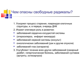 Чем опасны свободные радикалы?
1. Ускоряют процесс старения, повреждая клеточные
структуры, и, в первую, очередь ДНК
2. Играют ключевую роль в развитии:
 заболеваний сердечно-сосудистой системы
 (атеросклероз, инфаркт миокарда)
 заболеваний нервной системы (инсульт)
 онкологических заболеваний (рак и другие опухоли)
 заболеваний глаз (катаракта)
3. Усугубляют течение всех других заболеваний (сахарный
диабет, гипертоническая болезнь, заболеваний суставов
(артриты, остеоартроз)

 