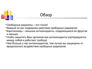Обзор
• Свободные радикалы – это плохо!
• Каждый из нас подвержен действию свободных радикалов
• Каротиноиды – мощные антиоксиданты, содержащиеся во фруктах
и овощах.
• Чтобы защитить Ваш организм все антиоксиданты кооперируются
между собой и работают сообща)
• Чем больше у нас антиоксидантов, тем лучше мы защищены от
вредоносного воздействия свободных радикалов.

 