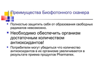 Преимущества Биофотонного сканера






Полностью защитить себя от образования свободных
радикалов невозможно.

Необходимо обеспечить организм
достаточным количеством
антиоксидантов!

Потребители могут убедиться что количество
антиоксидантов в их организме увеличивается в
результате приема продуктов Pharmanex.

 