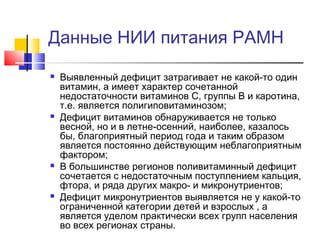 Данные НИИ питания РАМН








Выявленный дефицит затрагивает не какой-то один
витамин, а имеет характер сочетанной
недостаточности витаминов С, группы В и каротина,
т.е. является полигиповитаминозом;
Дефицит витаминов обнаруживается не только
весной, но и в летне-осенний, наиболее, казалось
бы, благоприятный период года и таким образом
является постоянно действующим неблагоприятным
фактором;
В большинстве регионов поливитаминный дефицит
сочетается с недостаточным поступлением кальция,
фтора, и ряда других макро- и микронутриентов;
Дефицит микронутриентов выявляется не у какой-то
ограниченной категории детей и взрослых , а
является уделом практически всех групп населения
во всех регионах страны.

 