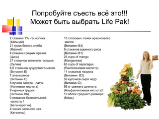 Попробуйте съесть всё это!!!
Может быть выбрать Life Pak!
2 стакана 1% -го молока
(Кальций)
21 кусок белого хлеба
(Магний)
4 стакана грецких орехов
(Цинк)
27 стаканов зеленого горошка
(Селен)
6,5 стаканов кукурузного масла
(Витамин E)
7 апельсинов
(Витамин C)
8 пучков салата - латук
(Фолиевая кислота)
9 куриных грудок
(Витамин B6)
9 стаканов брюссельской
капусты !
(Бета-каротин)
4 чашки зеленого чая
(Катехтны)

10 столовых ложек арахисового
масла
(Витамин B3)
9 стаканов вареного риса
(Витамин B1)
25 cups of mango
(Manganese)
65 cups of asparagus
(Пантотеновая кислота)
11 стаканов творога
(Витамин B2)
59 кусочков сыра чедр
(Витамин D)
95 кг свежего шпината
(Альфа-липоевая кислота)!
10 яблок среднего размера
(Медь)

 