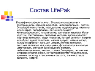 Состав LifePak
D-альфа-токоферолацетат, D-альфа-токоферолы и
токотриенолы, кальция аскорбат, цианокобаламин, биотин,
D-кальций пантотенат, пиридоксина гидрохлорид, тиамина
мононитрат, рибофлавин, ретинилпальмитат,
холекальциферол, никотинамид, фолиевая кислота, бетакаротин, фитонадион, липоевая кислота, хрома сульфат,
марганца глюконат, меди глюконат, натрия селенит, натрия
молибдат, цинка глюконат, магния цитрат, магния оксид,
кальция каpбонат, кальция цитрат, железа глюконат,
экстракт зеленого чая, кверцетин, флавоноиды из плодов
цитрусовых, экстракт виноградного семени,
лейкоантоцианины, инозит, холина битартрат, целлюлоза
микрокристаллическая, натрийкарбоксиметилцеллюлоза,
кремния диоксид, стеариновая кислота, магния стеарат,
силикаты натрия.

 