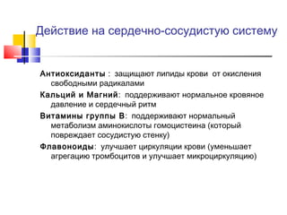 Действие на сердечно-сосудистую систему

Антиоксиданты : защищают липиды крови от окисления
свободными радикалами
Кальций и Магний : поддерживают нормальное кровяное
давление и сердечный ритм
Витамины группы B: поддерживают нормальный
метаболизм аминокислоты гомоцистеина (который
повреждает сосудистую стенку)
Флавоноиды: улучшает циркуляции крови (уменьшает
агрегацию тромбоцитов и улучшает микроциркуляцию)

 
