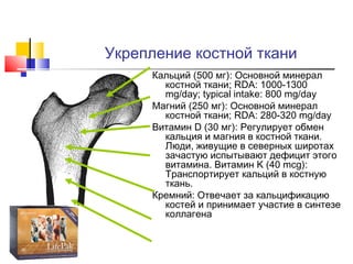 Укрепление костной ткани
Кальций (500 мг): Основной минерал
костной ткани; RDA: 1000-1300
mg/day; typical intake: 800 mg/day
Магний (250 мг): Основной минерал
костной ткани; RDA: 280-320 mg/day
Витамин D (30 мг): Регулирует обмен
кальция и магния в костной ткани.
Люди, живущие в северных широтах
зачастую испытывают дефицит этого
витамина. Витамин K (40 mcg):
Транспортирует кальций в костную
ткань.
Кремний: Отвечает за кальцификацию
костей и принимает участие в синтезе
коллагена

 