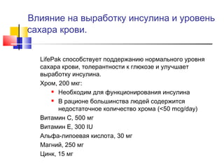 Влияние на выработку инсулина и уровень
сахара крови.
LifePak способствует поддержанию нормального уровня
сахара крови, толерантности к глюкозе и улучшает
выработку инсулина.
Хром, 200 мкг:
 Необходим для функционирования инсулина
 В рационе большинства людей содержится
недостаточное количество хрома (<50 mcg/day)
Витамин C, 500 мг
Витамин E, 300 IU
Альфа-липоевая кислота, 30 мг
Магний, 250 мг
Цинк, 15 мг

 
