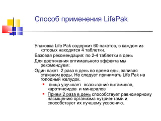 Способ применения LifePak

Упаковка Life Pak содержит 60 пакетов, в каждом из
которых находятся 4 таблетки.
Базовая рекомендация: по 2-4 таблетки в день
Для достижения оптимального эффекта мы
рекомендуем:
Один пакет 2 раза в день во время еды, запивая
стаканом воды. Не следует принимать Life Pak на
голодный желудок.

пища улучшает всасывание витаминов,
каротиноидов и минералов
 Прием 2 раза в день способствует равномерному
насыщению организма нутриентами и
способствует их лучшему усвоению.

 