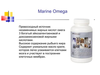 Marine Omega






Превосходный источник
незаменимых жирных кислот омега
3 богатый эйкозапентаеновой и
докозакексаеновой жирными
кислотами.
Высокое содержание рыбьего жира
Содержит уникальное масло криля,
которое легко усваивается клетками
мозга и участвует в построении
клеточных мембран.

 