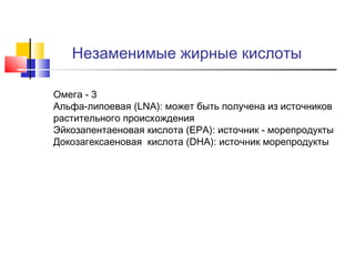 Незаменимые жирные кислоты
•
•

•
•

Омега - 3
Альфа-липоевая (LNA): может быть получена из источников
растительного происхождения
Эйкозапентаеновая кислота (EPA): источник - морепродукты
Докозагексаеновая кислота (DHA): источник морепродукты

 