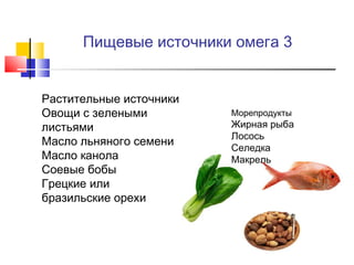 Пищевые источники омега 3

•
•

•
•
•
•

Растительные источники
Овощи с зелеными
листьями
Масло льняного семени
Масло канола
Соевые бобы
Грецкие или
бразильские орехи

•

•
•
•
•

Морепродукты

Жирная рыба
Лосось
Селедка
Макрель

 