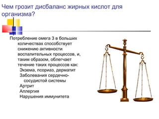Чем грозит дисбаланс жирных кислот для
организма?

Потребление омега 3 в больших
количествах способствует
снижению активности
воспалительных процессов, и,
таким образом, облегчает
течение таких процессов как:
Экзема, псориаз, дерматит
Заболевания сердечнососудистой системы
Артрит
Аллергия
Нарушения иммунитета

 