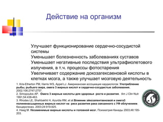 Действие на организм

1.

2.
3.

4.

Улучшает функционирование сердечно-сосудистой
системы
Уменьшает болезненность заболеваниях суставов
Уменьшает негативные последствия ультрафиолетового
излучения, в т.ч. процессы фотостарения
Увеличивает содержание докозагексаеновой кислоты в
клетках мозга, а также улучшает мозговую деятельность

1. Kris-Etherton PM, Harris WS, Appel LJ. Американская ассоциация кардиологов: Употребление
рыбы, рыбьего жира, омега 3 жирных кислот и сердечно-сосудистые заболевания.
2002;106:2747-2757.
2. Simopoulos AP. Омега 3 жирные кислоты для здоровья роста и развития. Am J Clin Nutr
1991;54:438-463.
3. Rhodes LE, Shahbakhti H, Azurdia RM, et al.Влияние эйкозапентаеновой и омега3
полиненасыщенных жирных кислот на риск развития рака связанного с УФ облучением.
Канцерогенез. 2003;24:919-925.
4. Haag M. Незаменимые жирные кислоты и головной мозг. Психиатрия Канады 2003;48:195203.

 
