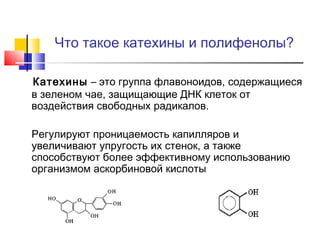 Что такое катехины и полифенолы?
Катехины – это группа флавоноидов, содержащиеся
в зеленом чае, защищающие ДНК клеток от
воздействия свободных радикалов.
Регулируют проницаемость капилляров и
увеличивают упругость их стенок, а также
способствуют более эффективному использованию
организмом аскорбиновой кислоты

 