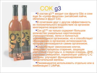 COK g3

В состав g3™ входит сок фрукта Gâc и соки
еще 3х «супер-фруктов» (китайский лайчи,
облепиха и фрукт Cili).
В сочетании друг с другом эффективность
их положительного воздействия на организм
многократно возрастает.
Сок g3™ на только содержит большое
количество уникальных каротиноидов
(липокаротинов), легко и полностью
усваивающихся организмом, но и способствует
образованию в организме антиоксидантов,
которые синтезируются самим организмом.
Способствует омоложению клеток,
замедляет процессы старения, защищая
клеточные структуры и, в первую очередь, ДНК,
укрепляет иммунитет, нормализует работу С-С
системы, улучшает функционирование
предстательной железы.
Рекомендуется использовать отдельно или в
комбинации с LifePak.


 