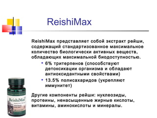 ReishiMax
ReishiMax представляет собой экстракт рейши,
содержащий стандартизованное максимальное
количество биологически активных веществ,
обладающих максимальной биодоступностью.

6% тритерпенов (способствуют
детоксикации организма и обладают
антиоксидантными свойствами)

13.5% полисахаридов (укрепляют
иммунитет)
Другие компоненты рейши: нуклеозиды,
протеины, ненасыщенные жирные кислоты,
витамины, аминокислоты и минералы.

 