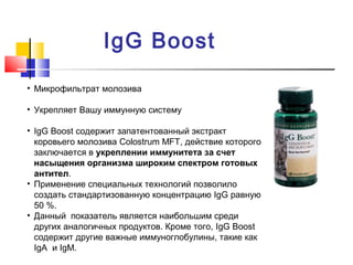 IgG Boost
• Микрофильтрат молозива
• Укрепляет Вашу иммунную систему
• IgG Boost содержит запатентованный экстракт
коровьего молозива Colostrum MFT, действие которого
заключается в укреплении иммунитета за счет
насыщения организма широким спектром готовых
антител.
• Применение специальных технологий позволило
создать стандартизованную концентрацию IgG равную
50 %.
• Данный показатель является наибольшим среди
других аналогичных продуктов. Кроме того, IgG Boost
содержит другие важные иммуноглобулины, такие как
IgA и IgM.

 