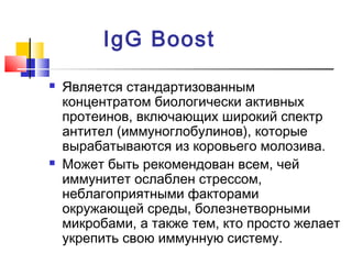 IgG Boost




Является стандартизованным
концентратом биологически активных
протеинов, включающих широкий спектр
антител (иммуноглобулинов), которые
вырабатываются из коровьего молозива.
Может быть рекомендован всем, чей
иммунитет ослаблен стрессом,
неблагоприятными факторами
окружающей среды, болезнетворными
микробами, а также тем, кто просто желает
укрепить свою иммунную систему.

 