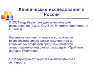 Клинические исследования в
России
В 2007 году были проведены клинические
исследования (д.м.н. Ким В.Н., Институт Кардиологии
г. Томск).
Выявлена научная гипотеза о возможности
воспроизведения основных компонентов и
клинических эффектов средиземноморской
антисклеротической диеты с помощью «Тройного
набора» Pharmanex.
Подтверждена его высокая антиоксидантная
активность.

 