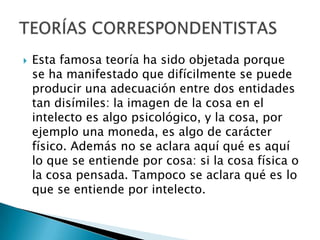 

Esta famosa teoría ha sido objetada porque
se ha manifestado que difícilmente se puede
producir una adecuación entre dos entidades
tan disímiles: la imagen de la cosa en el
intelecto es algo psicológico, y la cosa, por
ejemplo una moneda, es algo de carácter
físico. Además no se aclara aquí qué es aquí
lo que se entiende por cosa: si la cosa física o
la cosa pensada. Tampoco se aclara qué es lo
que se entiende por intelecto.

 