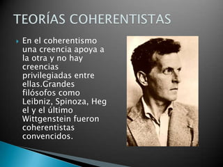 

En el coherentismo
una creencia apoya a
la otra y no hay
creencias
privilegiadas entre
ellas.Grandes
filósofos como
Leibniz, Spinoza, Heg
el y el último
Wittgenstein fueron
coherentistas
convencidos.

 