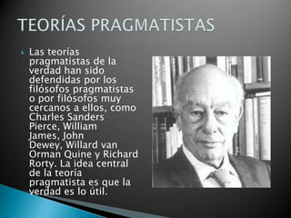 

Las teorías
pragmatistas de la
verdad han sido
defendidas por los
filósofos pragmatistas
o por filósofos muy
cercanos a ellos, como
Charles Sanders
Pierce, William
James, John
Dewey, Willard van
Orman Quine y Richard
Rorty. La idea central
de la teoría
pragmatista es que la
verdad es lo útil.

 