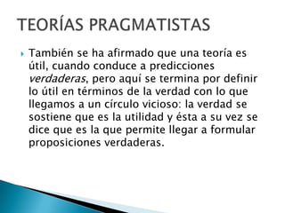 

También se ha afirmado que una teoría es
útil, cuando conduce a predicciones
verdaderas, pero aquí se termina por definir
lo útil en términos de la verdad con lo que
llegamos a un círculo vicioso: la verdad se
sostiene que es la utilidad y ésta a su vez se
dice que es la que permite llegar a formular
proposiciones verdaderas.

 