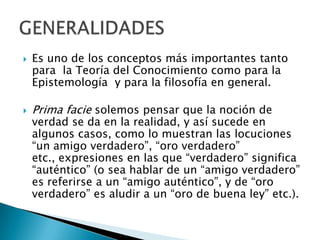 



Es uno de los conceptos más importantes tanto
para la Teoría del Conocimiento como para la
Epistemología y para la filosofía en general.

Prima facie solemos pensar que la noción de

verdad se da en la realidad, y así sucede en
algunos casos, como lo muestran las locuciones
“un amigo verdadero”, “oro verdadero”
etc., expresiones en las que “verdadero” significa
“auténtico” (o sea hablar de un “amigo verdadero”
es referirse a un “amigo auténtico”, y de “oro
verdadero” es aludir a un “oro de buena ley” etc.).

 
