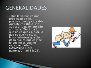

. Que la verdad es una
propiedad de las
proposiciones ya lo sabía
Aristóteles (384 ó 383322 a.C..), quien por ello
afirmaba: “Decir de lo
que no es que es, o de lo
que es que no es, es
falso; mientras que decir
de lo que es que es y de
lo que no es que no
es, es verdadero”
(Metafísica, Libro
gamma, 7, 1011 b 25).

 