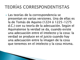 

Las teorías de la correspondencia se
presentan en varias versiones. Una de ellas es
la de Tomás de Aquino (1224 ó 1225-1275
d.C.) con su teoría de la adecuación. Según el
Aquinatense la verdad se da, cuando existe
una adecuación entre el intelecto y la cosa: la
verdad se produce en el juicio cuando hay
una adecuación entre la imagen de la cosa
que tenemos en el intelecto y la cosa misma.

 
