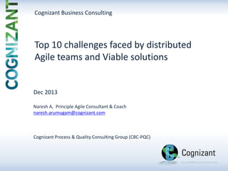 Cognizant Business Consulting

Top 10 challenges faced by distributed
Agile teams and Viable solutions

Dec 2013
Naresh A, Principle Agile Consultant & Coach
naresh.arumugam@cognizant.com

Cognizant Process & Quality Consulting Group (CBC-PQC)

 