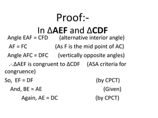 Proof:In ∆AEF and ∆CDF

Angle EAF = CFD
(alternative interior angle)
AF = FC
(As F is the mid point of AC)
Angle AFC = DFC
(vertically opposite angles)
.∙.∆AEF is congruent to ∆CDF (ASA criteria for
congruence)
So, EF = DF
(by CPCT)
And, BE = AE
(Given)
Again, AE = DC
(by CPCT)

 