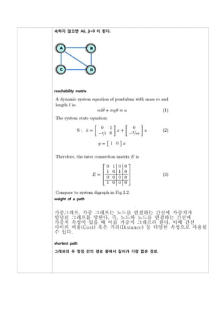 속하지 않으면 A(i, j)=0 이 된다.




reachability matrix




weight of a path


가중그래프, 가중 그래프는 노드를 연결하는 간선에 가중치가
할당된 그래프를 말한다. 즉, 노드와 노드를 연결하는 간선에
가중치 속성이 있을 때 이를 가중치 그래프라 한다. 이때 간선
사이의 비용(Cost) 혹은 거리(Distance) 등 다양한 속성으로 사용될
수 있다.

shortest path

그래프의 두 정점 간의 경로 중에서 길이가 가장 짧은 경로.
 