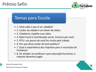 • 1. Você sabe o que é ser cidadão?
• 2. Cuidar da cidade é um dever de todos.
• 3. Cidadania, espalhe essa idéia.
• 4. Nota Fiscal é contribuição social. Comece por você.
• 5. IPTU: um pouco de você faz muito pela cidade.
• 6. Por que devo cuidar do bem público?
• 7. Qual a importância dos impostos para o município de
Fortaleza?
• 8. Do zelador ao professor: para educação funcionar, o
imposto devemos pagar.
Temas para Escola
Célula de Educação Fiiscal
Secretaria de Finanças de Fortaleza
Prêmio Sefin
 