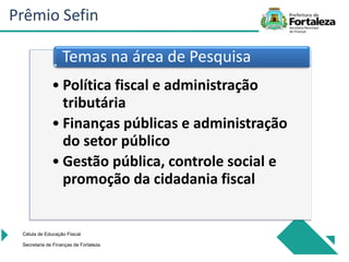 • Política fiscal e administração
tributária
• Finanças públicas e administração
do setor público
• Gestão pública, controle social e
promoção da cidadania fiscal
Temas na área de Pesquisa
Célula de Educação Fiiscal
Secretaria de Finanças de Fortaleza
Prêmio Sefin
 