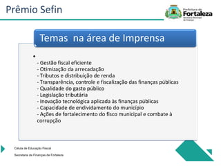 •
- Gestão fiscal eficiente
- Otimização da arrecadação
- Tributos e distribuição de renda
- Transparência, controle e fiscalização das finanças públicas
- Qualidade do gasto público
- Legislação tributária
- Inovação tecnológica aplicada às finanças públicas
- Capacidade de endividamento do município
- Ações de fortalecimento do fisco municipal e combate à
corrupção
Temas na área de Imprensa
Célula de Educação Fiiscal
Secretaria de Finanças de Fortaleza
Prêmio Sefin
 
