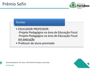 • EDUCADOR PROFESSOR:
-Projeto Pedagógico na área de Educação Fiscal
-Projeto Pedagógico na área de Educação Fiscal
em execução
• Professor de aluno premiado
Escolas
Rua General Bezerril, 755 Centro CEP 60.055-100 Fortaleza, Ceará, Brasil
85 3105.1238
Prêmio Sefin
 