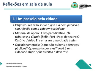 Célula de Educação Fiiscal
Secretaria de Finanças de Fortaleza
1. Um passeio pela cidade
• Objetivo: reflexão sobre o que é o bem público e
sua relação com a vida em sociedade
• Material de apoio: Livro paradidático Os
tributos e a Cidade (Sefin-For) ; Peça de teatro O
Casório ; Vídeo Era uma vez uma cidade assim.
• Questionamentos: O que são os bens e serviços
públicos? Quem paga por eles? Você é um
cidadão? Quais seus direitos e deveres?
Reflexões em sala de aula
 