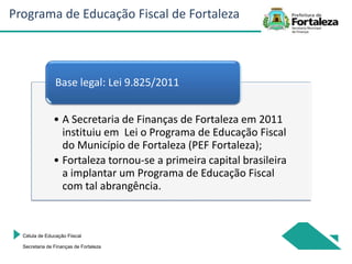 • A Secretaria de Finanças de Fortaleza em 2011
instituiu em Lei o Programa de Educação Fiscal
do Município de Fortaleza (PEF Fortaleza);
• Fortaleza tornou-se a primeira capital brasileira
a implantar um Programa de Educação Fiscal
com tal abrangência.
Base legal: Lei 9.825/2011
Célula de Educação Fiiscal
Secretaria de Finanças de Fortaleza
Programa de Educação Fiscal de Fortaleza
 