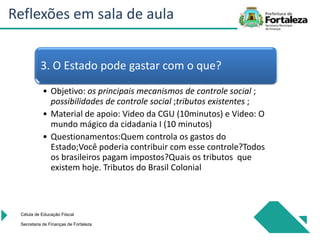 Célula de Educação Fiiscal
Secretaria de Finanças de Fortaleza
3. O Estado pode gastar com o que?
• Objetivo: os principais mecanismos de controle social ;
possibilidades de controle social ;tributos existentes ;
• Material de apoio: Video da CGU (10minutos) e Video: O
mundo mágico da cidadania I (10 minutos)
• Questionamentos:Quem controla os gastos do
Estado;Você poderia contribuir com esse controle?Todos
os brasileiros pagam impostos?Quais os tributos que
existem hoje. Tributos do Brasil Colonial
Reflexões em sala de aula
 